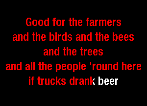 Good for the farmers
and the birds and the bees
and the trees
and all the people 'round here
if trucks drank beer