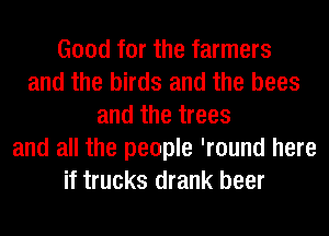 Good for the farmers
and the birds and the bees
and the trees
and all the people 'round here
if trucks drank beer