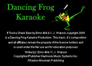 Dancing Frog 4
Karaoke

if Trucks Drank Beer bry Error AIM 8i C .J. Watson copyright 2008
is aDancing Frog Karaoke Production. This track. it's composition
and all aiiiliates remain the property ofthe license holders and
is used underthe fair use am for education purposes

Writerisli Error AIM l C .J. Watson
CopyrigmeriPublisherzHannonix Music Systems Inc.

IShadow Mountain Publishing