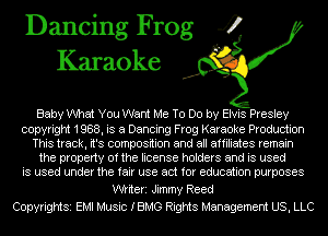 Dancing Frog 4
Karaoke

Baby What You Want Me To Do by Elvis Presley

copyright 1988, is a Dancing Frog Karaoke Production
This track, it's composition and all affiliates remain
the property of the license holders and is used
is used under the fair use act for education purposes

Wiiteri Jimmy Reed
Copyrightsi EMI Music IBMG Rights Management US, LLC