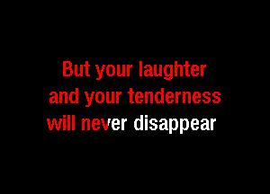 But your laughter

and your tenderness
will never disappear