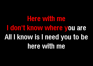 Here with me
I don't know where you are

All I know is I need you to be
here with me