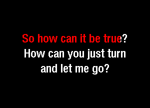 So how can it be true?

How can you just turn
and let me go?