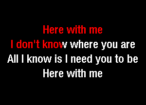 Here with me
I don't know where you are

All I know is I need you to be
Here with me