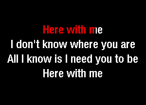 Here with me
I don't know where you are

All I know is I need you to be
Here with me