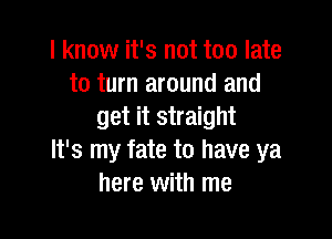 I know it's not too late
to turn around and
get it straight

It's my fate to have ya
here with me