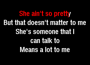 She ain't so pretty
But that doesn't matter to me
She's someone that I
can talk to
Means a lot to me