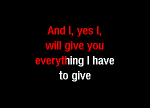 And I, yes I,
will give you

everything I have
to give