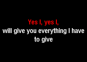 Yes I, yes I,

will give you everything I have
to give