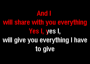 And I
will share with you everything
Yes I, yes I,

will give you everything I have
to give