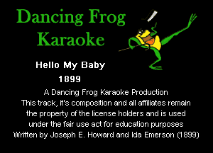 Dancing Frog 4
Karaoke

Hello My Baby

1899

A Dancing Frog Karaoke Production
This track, it's composition and all affiliates remain
the property Ofthe license holders and is used
under the fair use act for education purposes
Written by Joseph E. Howard and Ida Emerson (1899)