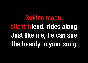 Golden moon,
silent friend, rides along

Just like me, he can see
the beauty in your song