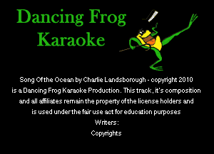 Dancing Frog 4
Karaoke

Song Ofthe Ocean bryChariie Landsborough - copyright 2010
is aDancing Frog Karaoke Production. This track. it's composition
and all aiiiliates remain the property ofthe license holders and
is used underthe fair use am for education purposes
Writers
Copyrights