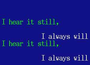 I hear it still,

I always will
I hear it still,

I always will