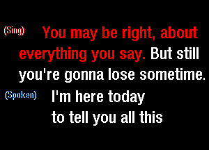 (Sing) You may be right, about
everything you say. But still
you're gonna lose sometime.

(Spoken) I'm here today
to tell you all this