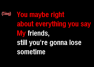 (Sing) You maybe right
about everything you say

My friends,
still you're gonna lose
sometime