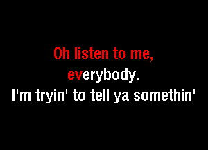 0h listen to me,

everybody.
I'm tryin' to tell ya somethin'