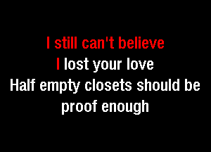 I still can't believe
I lost your love

Half empty closets should be
proof enough