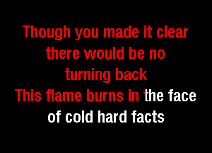 Though you made it clear
there would be no
turning back
This flame burns in the face
of cold hard facts