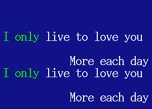 I only live to love you

More each day
I only live to love you

More each day