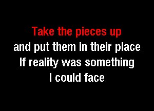 Take the pieces up
and put them in their place

If reality was something
I could face