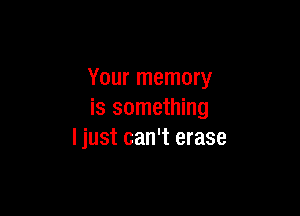 Your memory

is something
I just can't erase