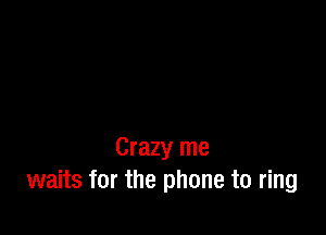 Crazy me
waits for the phone to ring