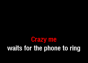 Crazy me
waits for the phone to ring