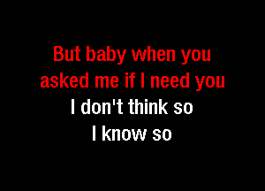 But baby when you
asked me if I need you

I don't think so
I know so