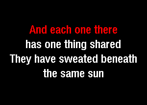 And each one there
has one thing shared

They have sweated beneath
the same sun