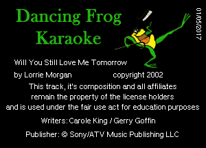 Dancing Frog 4
Karaoke

Will You Still Love Me Tomorrow

AlOZJSOIIU

by Lorrie Morgan copyright 2002

This track, it's composition and all affiliates
remain the property of the license holders
and is used under the fair use act for education purposes

WriterSi Carole King fGerry Goffin
Publisheri (Q SonyfATV Music Publishing LLC