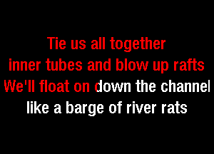 Tie us all together
inner tubes and blow up rafts
We'll float on down the channel
like a barge of river rats
