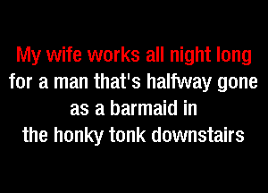 My wife works all night long
for a man that's halfway gone
as a barmaid in
the honky tonk downstairs