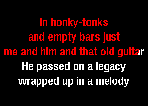 In honky-tonks
and empty bars just
me and him and that old guitar
He passed on a legacy
wrapped up in a melody
