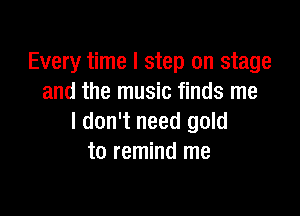 Every time I step on stage
and the music finds me

I don't need gold
to remind me