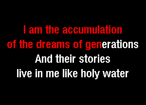 I am the accumulation
of the dreams of generations
And their stories
live in me like holy water