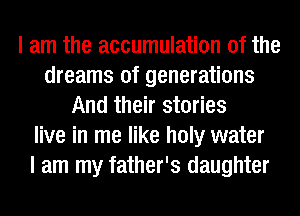 I am the accumulation of the
dreams of generations
And their stories
live in me like holy water
I am my father's daughter