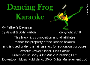 Dancing Frog 4?
Karaoke

My Father's Daughter
by Jewel a Dolly Parton copyright 2010

This track, it's composition and all affiliates
remain the property of the license holders
and is used under the fair use act for education purposes

WtiterSi Jewel Kilcher, Lisa Carver
Publisheri (Q SonyIATV Music Publishing LLC
Downtown Music Publishing, BMG Rights Management LLC

LIUIIUIIIU