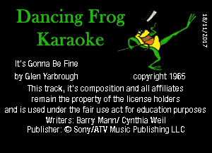 Dancing Frog 4
Karaoke

It's Gonna Be Fine

by Glen Yarbrough copyright 1965

This tIack. it's composition and all affiliates
remain the property of the license holders
and is used under the fair use act for education purposes

Writer51 Barry Mamr Cynthia Weil
Publisheri Q) SonyIATU Music Publishing LLC

lIGZKIIKQI