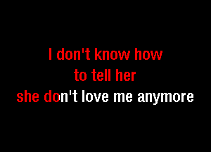 I don't know how
to tell her

she don't love me anymore