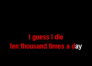 I guess I die
ten thousand times a day