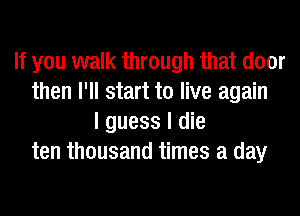 If you walk through that door
then I'll start to live again
I guess I die
ten thousand times a day