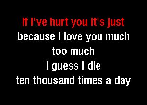 If I've hurt you it's just
because I love you much
too much

I guess I die
ten thousand times a day