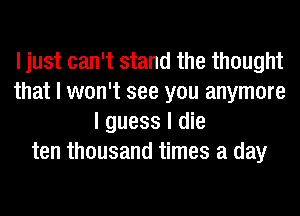 I just can't stand the thought
that I won't see you anymore
I guess I die
ten thousand times a day