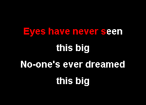 Eyes have never seen
this big

No-one's ever dreamed
this big