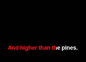 And higher than the pines.
