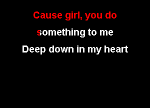 Cause girl, you do
something to me

Deep down in my heart