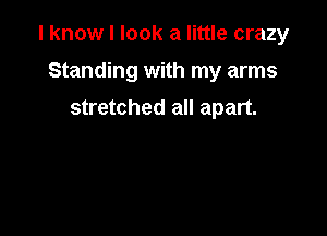 I know I look a little crazy

Standing with my arms
stretched all apart.