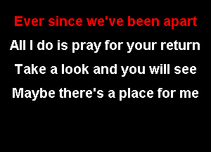 Ever since we've been apart
All I do is pray for your return
Take a look and you will see

Maybe there's a place for me