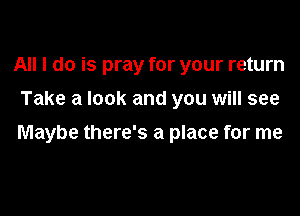 All I do is pray for your return
Take a look and you will see

Maybe there's a place for me